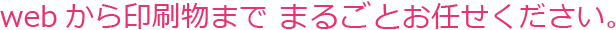 webから印刷物まで まるごとお任せください。
